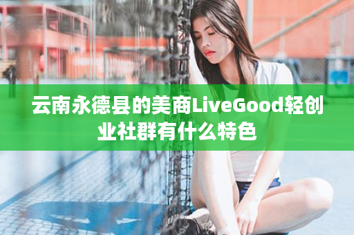 云南永德县的美商LiveGood轻创业社群有什么特色