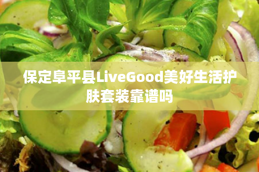 保定阜平县LiveGood美好生活护肤套装靠谱吗