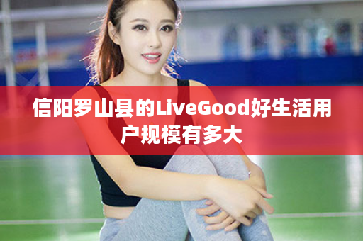 信阳罗山县的LiveGood好生活用户规模有多大