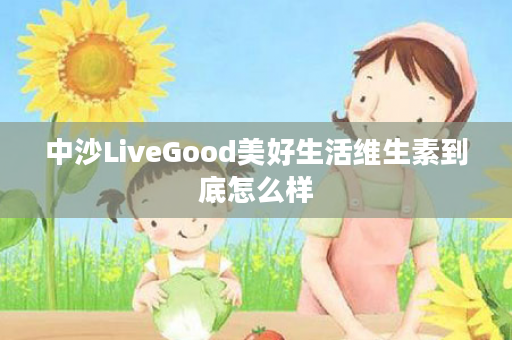 中沙LiveGood美好生活维生素到底怎么样