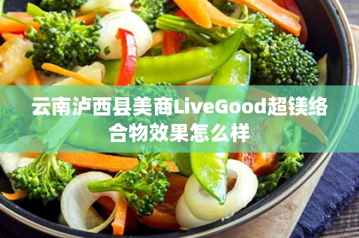 云南泸西县美商LiveGood超镁络合物效果怎么样