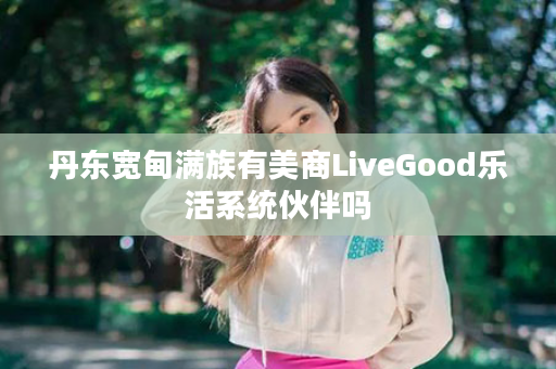 丹东宽甸满族有美商LiveGood乐活系统伙伴吗