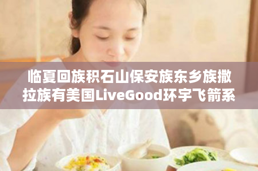 临夏回族积石山保安族东乡族撒拉族有美国LiveGood环宇飞箭系统团队吗