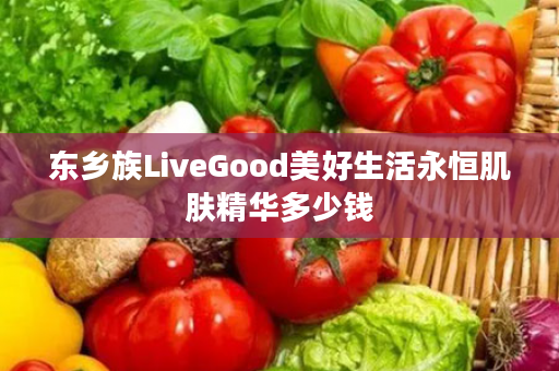 东乡族LiveGood美好生活永恒肌肤精华多少钱