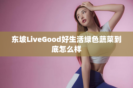 东坡LiveGood好生活绿色蔬菜到底怎么样