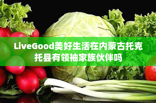 LiveGood美好生活在内蒙古托克托县有领袖家族伙伴吗