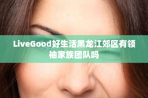 LiveGood好生活黑龙江郊区有领袖家族团队吗