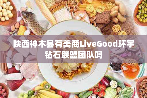 陕西神木县有美商LiveGood环宇钻石联盟团队吗