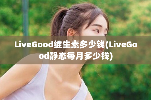 LiveGood维生素多少钱(LiveGood静态每月多少钱)