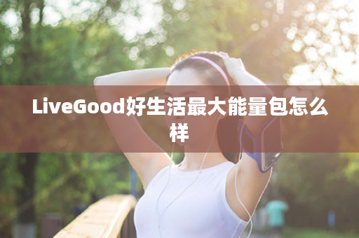 LiveGood好生活最大能量包怎么样