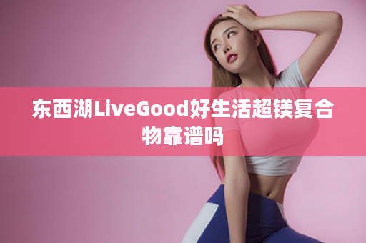 东西湖LiveGood好生活超镁复合物靠谱吗