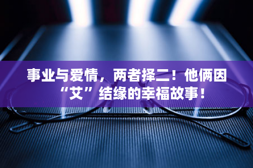 事业与爱情，两者择二！他俩因“艾”结缘的幸福故事！