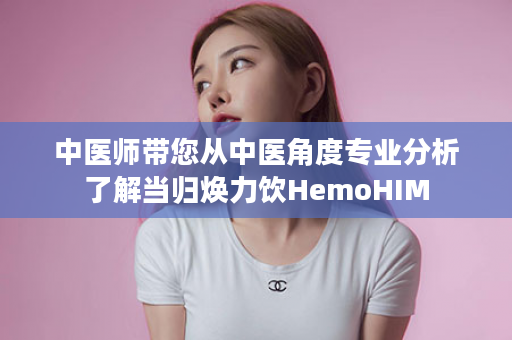 中医师带您从中医角度专业分析了解当归焕力饮HemoHIM