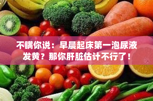 不瞒你说：早晨起床第一泡尿液发黄？那你肝脏估计不行了！