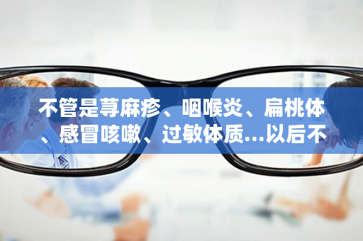 不管是荨麻疹、咽喉炎、扁桃体、感冒咳嗽、过敏体质...以后不用怕了，它来帮你