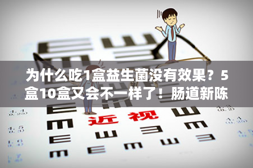 为什么吃1盒益生菌没有效果？5盒10盒又会不一样了！肠道新陈代谢28天，一个周期肠道菌群3-6个月稳定，想标本兼治，坚持吃，没有任何依赖！