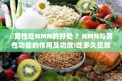 ​男性吃NMN的好处 ？NMN与男性功能的作用及功效!吃多久见效-为什么能改善失眠！