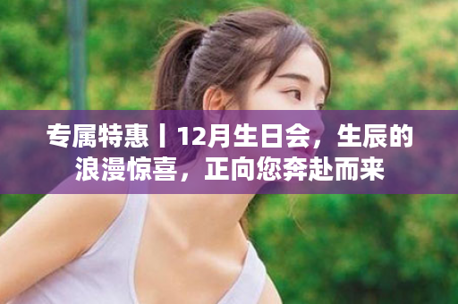 专属特惠丨12月生日会，生辰的浪漫惊喜，正向您奔赴而来