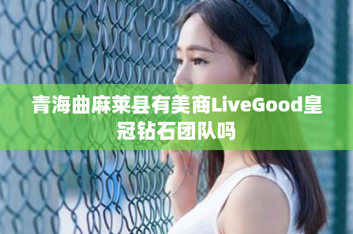 青海曲麻莱县有美商LiveGood皇冠钻石团队吗