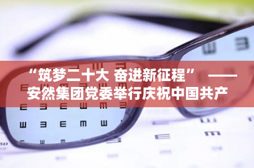 “筑梦二十大 奋进新征程”  ——安然集团党委举行庆祝中国共产党成立102周年主题活动