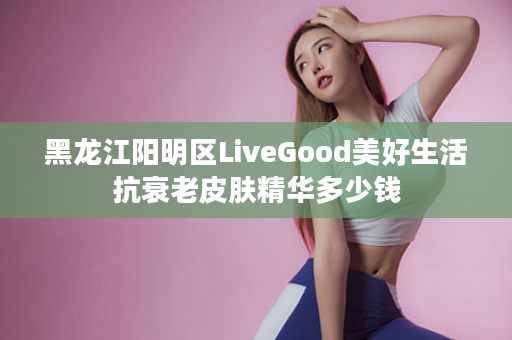 黑龙江阳明区LiveGood美好生活抗衰老皮肤精华多少钱