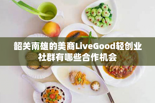 韶关南雄的美商LiveGood轻创业社群有哪些合作机会